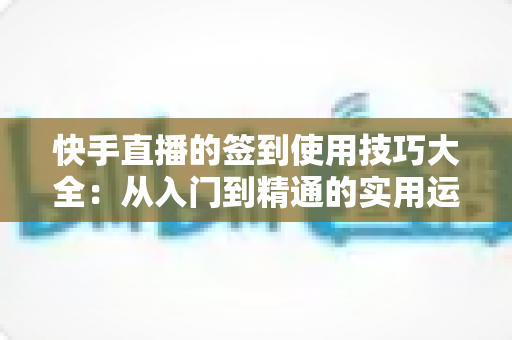 快手直播的签到使用技巧大全：从入门到精通的实用运营指南