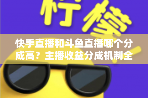 快手直播和斗鱼直播哪个分成高?主播收益分成机制全面对比与平台选择实用指南 快手直播和斗鱼直播哪个分成高?主播收益分成机制全面对比与平台选择实用指南