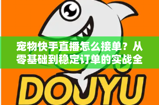 宠物快手直播怎么接单?从零基础到稳定订单的实战全攻略 宠物快手直播怎么接单?从零基础到稳定订单的实战全攻略