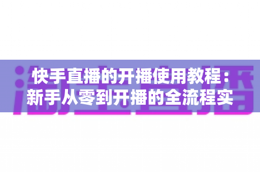 快手直播的开播使用教程:新手从零到开播的全流程实战指南 快手直播的开播使用教程:新手从零到开播的全流程实战指南
