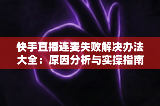 快手直播连麦失败解决办法大全：原因分析与实操指南一次讲透
