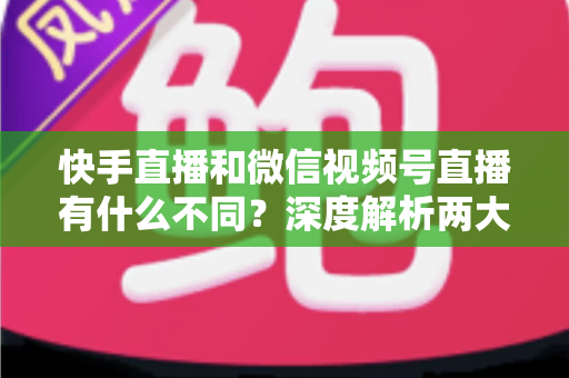 快手直播和微信视频号直播有什么不同？深度解析两大平台核心差异与选平台实战指南
