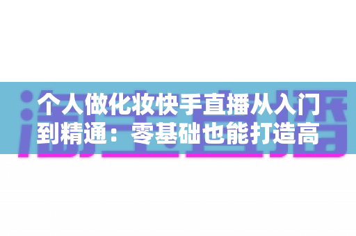 个人做化妆快手直播从入门到精通：零基础也能打造高收益美妆直播账号的完整指南