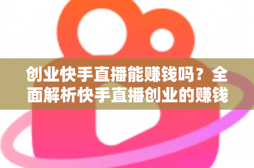 创业快手直播能赚钱吗？全面解析快手直播创业的赚钱真相与实战攻略