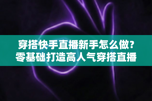 穿搭快手直播新手怎么做？零基础打造高人气穿搭直播间的实战指南