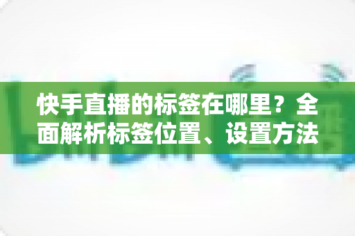 快手直播的标签在哪里?全面解析标签位置、设置方法与运营技巧 快手直播的标签在哪里?全面解析标签位置、设置方法与运营技巧