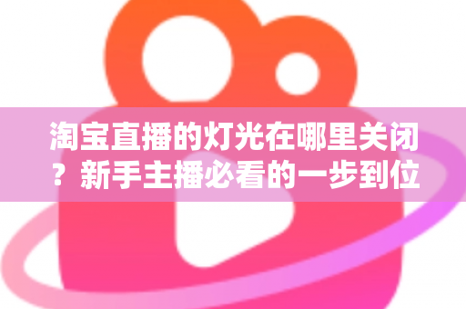 淘宝直播的灯光在哪里关闭？新手主播必看的一步到位操作教程与实用技巧