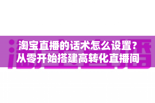 淘宝直播的话术怎么设置？从零开始搭建高转化直播间话术的完整指南