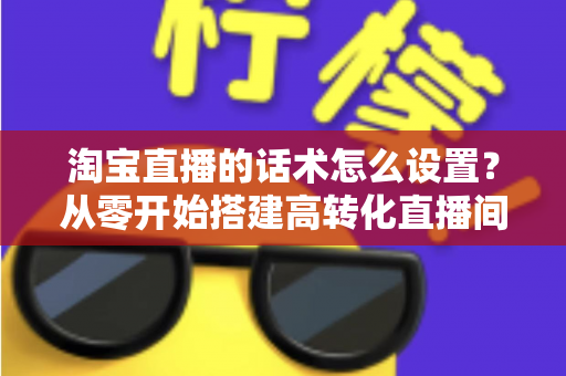淘宝直播的话术怎么设置？从零开始搭建高转化直播间话术的完整指南