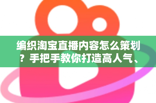 编织淘宝直播内容怎么策划？手把手教你打造高人气、高转化的编织直播间