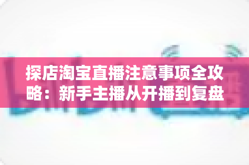 探店淘宝直播注意事项全攻略：新手主播从开播到复盘的实战避坑指南