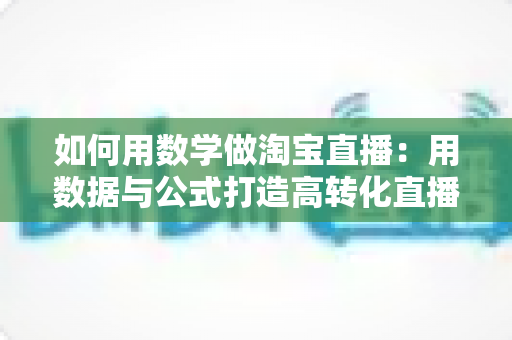 如何用数学做淘宝直播:用数据与公式打造高转化直播间的实用指南 如何用数学做淘宝直播:用数据与公式打造高转化直播间的实用指南