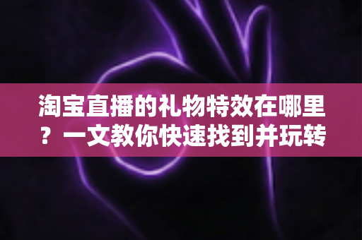 淘宝直播的礼物特效在哪里？一文教你快速找到并玩转直播间互动特效