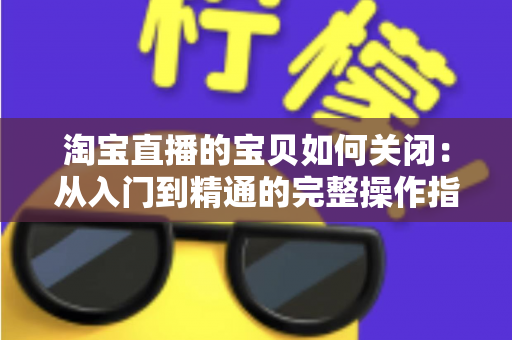 淘宝直播的宝贝如何关闭：从入门到精通的完整操作指南与实用技巧