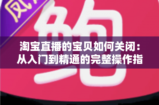 淘宝直播的宝贝如何关闭：从入门到精通的完整操作指南与实用技巧