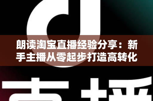 朗读淘宝直播经验分享：新手主播从零起步打造高转化直播间的实战全攻略