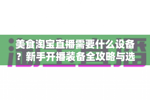 美食淘宝直播需要什么设备？新手开播装备全攻略与选购避坑指南