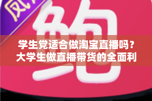 学生党适合做淘宝直播吗？大学生做直播带货的全面利弊分析与入行指南
