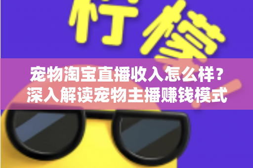 宠物淘宝直播收入怎么样？深入解读宠物主播赚钱模式、真实收益与行业前景全指南
