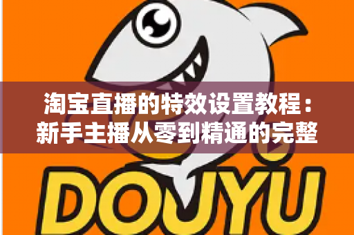 淘宝直播的特效设置教程：新手主播从零到精通的完整实操指南