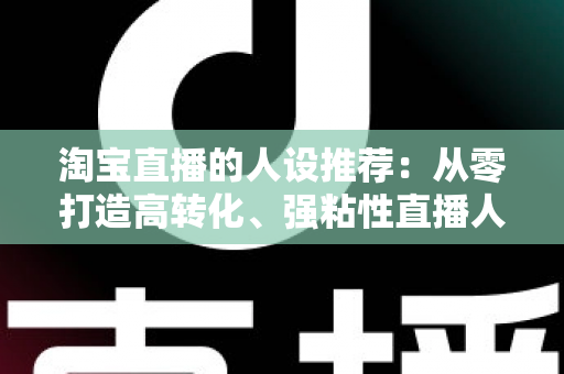 淘宝直播的人设推荐：从零打造高转化、强粘性直播人设的全攻略