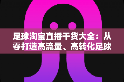 足球淘宝直播干货大全：从零打造高流量、高转化足球主题直播间的实战指南
