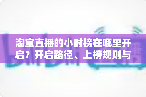 淘宝直播的小时榜在哪里开启?开启路径、上榜规则与冲榜技巧全解析 淘宝直播的小时榜在哪里开启?开启路径、上榜规则与冲榜技巧全解析