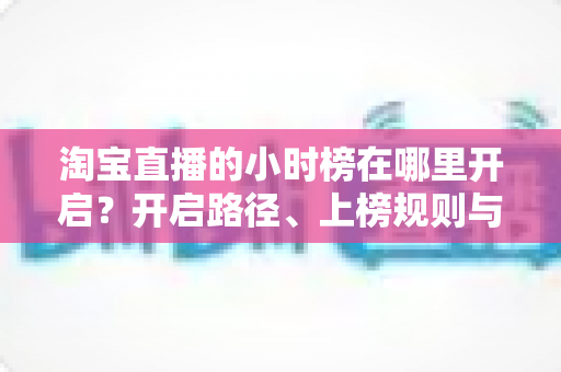 淘宝直播的小时榜在哪里开启？开启路径、上榜规则与冲榜技巧全解析