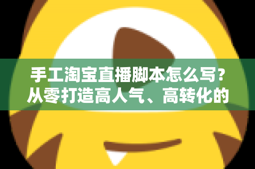 手工淘宝直播脚本怎么写？从零打造高人气、高转化的手工直播全流程指南