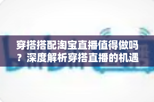 穿搭搭配淘宝直播值得做吗？深度解析穿搭直播的机遇、挑战与入行指南