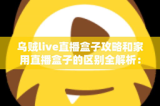 乌贼live直播盒子攻略和家用直播盒子的区别全解析：一文读懂如何选对直播设备