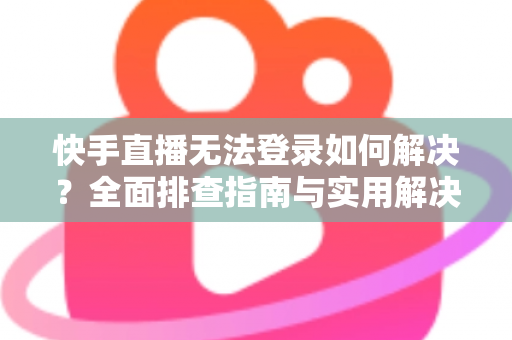 快手直播无法登录如何解决？全面排查指南与实用解决方案一次讲清