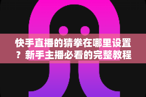 快手直播的猜拳在哪里设置？新手主播必看的完整教程与人气提升攻略
