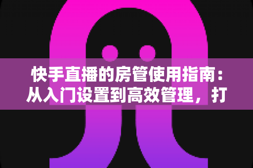快手直播的房管使用指南：从入门设置到高效管理，打造优质直播间的必备手册