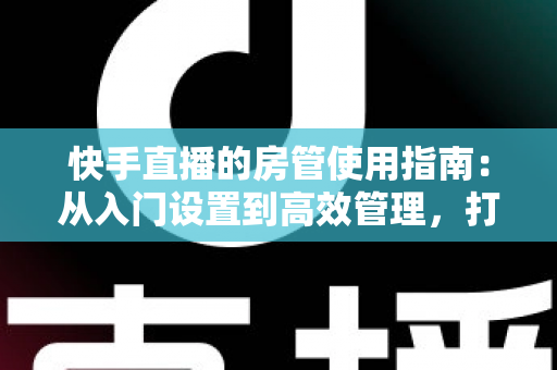 快手直播的房管使用指南：从入门设置到高效管理，打造优质直播间的必备手册
