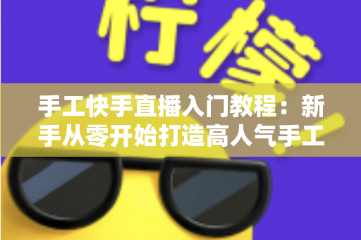 手工快手直播入门教程：新手从零开始打造高人气手工直播间的完全指南