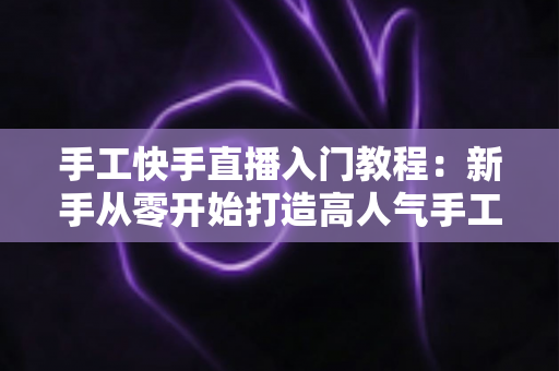 手工快手直播入门教程：新手从零开始打造高人气手工直播间的完全指南