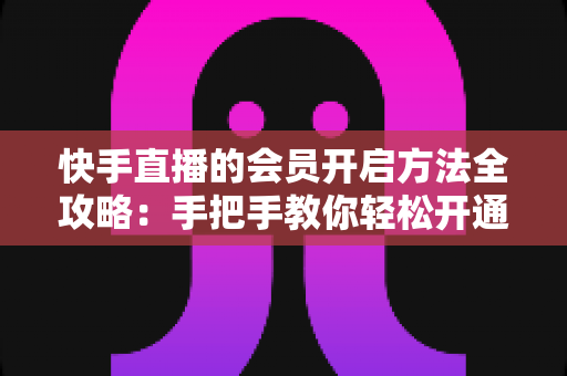 快手直播的会员开启方法全攻略：手把手教你轻松开通，解锁专属直播权益与贴心互动体验