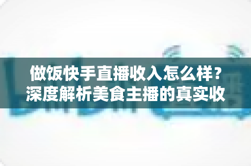 做饭快手直播收入怎么样？深度解析美食主播的真实收入来源、变现技巧与未来前景