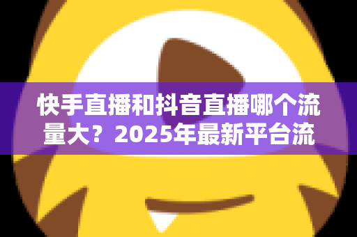 快手直播和抖音直播哪个流量大？2025年最新平台流量深度解析与直播运营全攻略