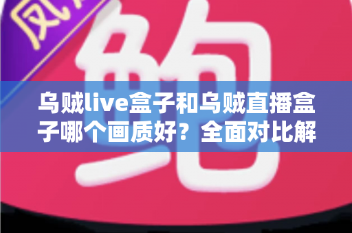乌贼live盒子和乌贼直播盒子哪个画质好？全面对比解析，帮你选出真正的高清观影利器