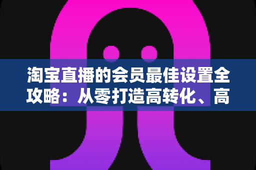 淘宝直播的会员最佳设置全攻略：从零打造高转化、高粘性直播间的终极指南