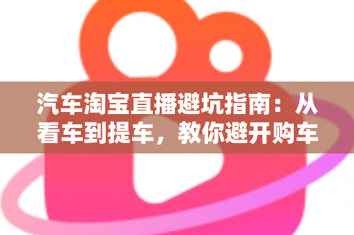 汽车淘宝直播避坑指南：从看车到提车，教你避开购车路上的每一个套路