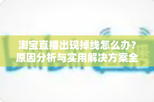 淘宝直播出现掉线怎么办?原因分析与实用解决方案全攻略 淘宝直播出现掉线怎么办?原因分析与实用解决方案全攻略