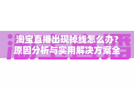 淘宝直播出现掉线怎么办？原因分析与实用解决方案全攻略