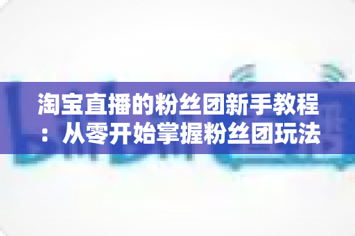 淘宝直播的粉丝团新手教程：从零开始掌握粉丝团玩法与运营技巧的全攻略
