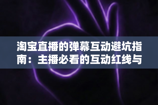 淘宝直播的弹幕互动避坑指南：主播必看的互动红线与实战话术手册