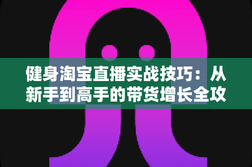 健身淘宝直播实战技巧：从新手到高手的带货增长全攻略