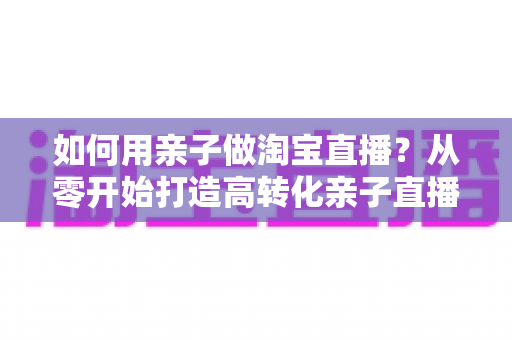 如何用亲子做淘宝直播?从零开始打造高转化亲子直播间的新手全攻略 如何用亲子做淘宝直播?从零开始打造高转化亲子直播间的新手全攻略