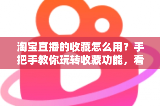 淘宝直播的收藏怎么用？手把手教你玩转收藏功能，看播购物更省心